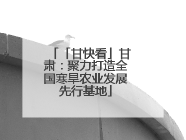 「甘快看」甘肃：聚力打造全国寒旱农业发展先行基地