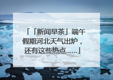 「新闻早茶」端午假期河北天气出炉，还有这些热点……