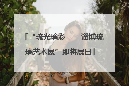 “琉光璃彩——淄博琉璃艺术展”即将展出