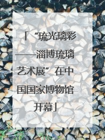 “琉光璃彩——淄博琉璃艺术展”在中国国家博物馆开幕