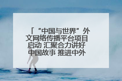 “中国与世界”外文网络传播平台项目启动 汇聚合力讲好中国故事 推进中外文明交流互鉴