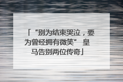 “别为结束哭泣，要为曾经拥有微笑” 皇马告别两位传奇