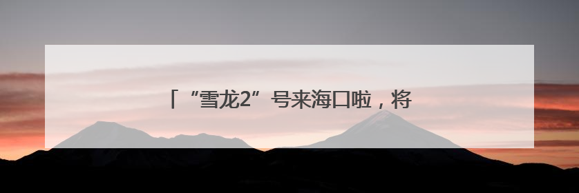 “雪龙2”号来海口啦，将面向公众开放！今起预约→