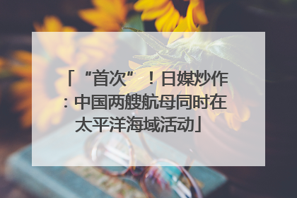 “首次”！日媒炒作：中国两艘航母同时在太平洋海域活动