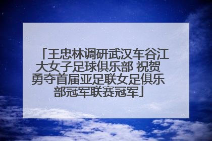 王忠林调研武汉车谷江大女子足球俱乐部 祝贺勇夺首届亚足联女足俱乐部冠军联赛冠军