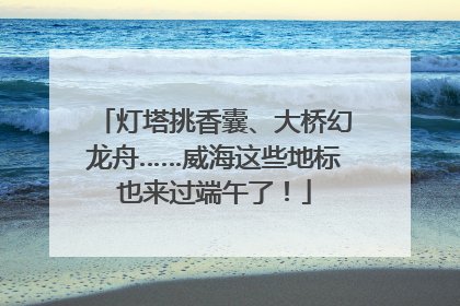 灯塔挑香囊、大桥幻龙舟……威海这些地标也来过端午了！