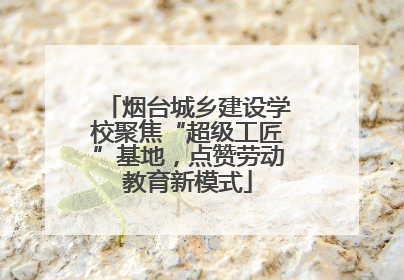 烟台城乡建设学校聚焦“超级工匠”基地，点赞劳动教育新模式