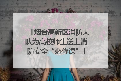 烟台高新区消防大队为高校师生送上消防安全“必修课”