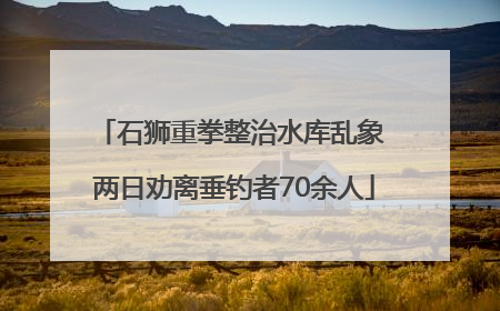 石狮重拳整治水库乱象 两日劝离垂钓者70余人