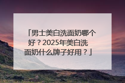 男士美白洗面奶哪个好？2025年美白洗面奶什么牌子好用？