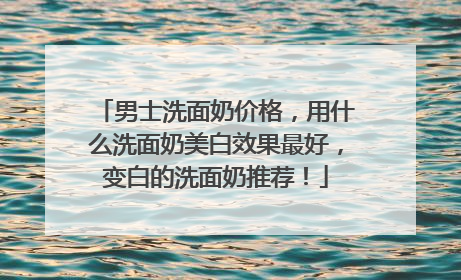男士洗面奶价格，用什么洗面奶美白效果最好，变白的洗面奶推荐！