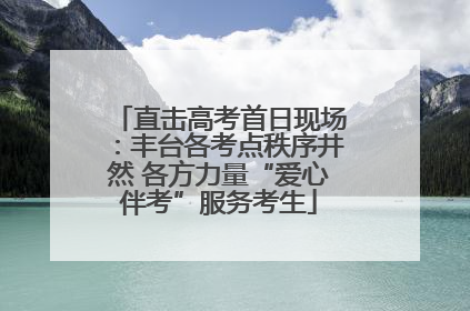 直击高考首日现场：丰台各考点秩序井然 各方力量“爱心伴考”服务考生