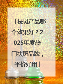祛斑产品哪个效果好？2025年度热门祛斑品牌，平价好用