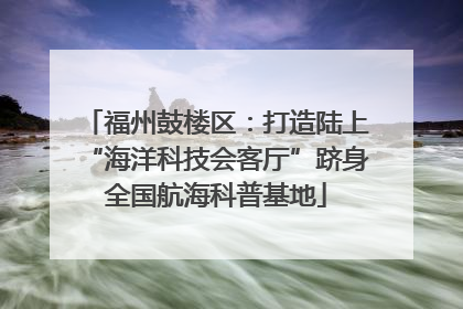福州鼓楼区：打造陆上“海洋科技会客厅”跻身全国航海科普基地