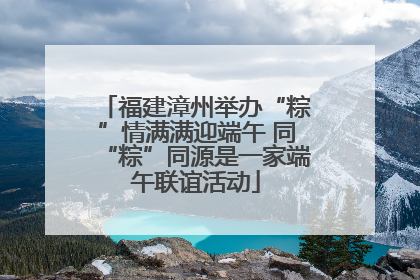 福建漳州举办“粽”情满满迎端午 同“粽”同源是一家端午联谊活动