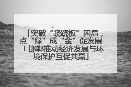 突破“跷跷板”困局，点“绿”成“金”促发展！邯郸推动经济发展与环境保护互促共赢