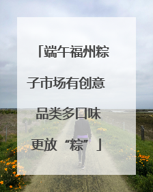 端午福州粽子市场有创意 品类多口味更放“粽”