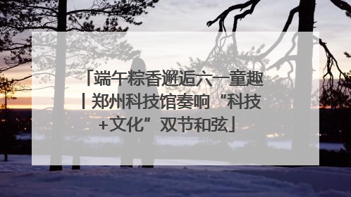 端午粽香邂逅六一童趣丨郑州科技馆奏响“科技+文化”双节和弦