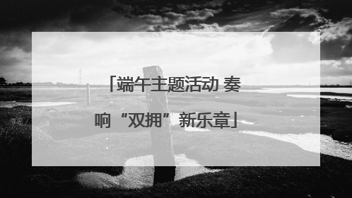 端午主题活动 奏响“双拥”新乐章