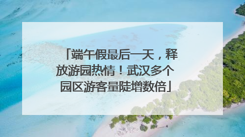 端午假最后一天，释放游园热情！武汉多个园区游客量陡增数倍