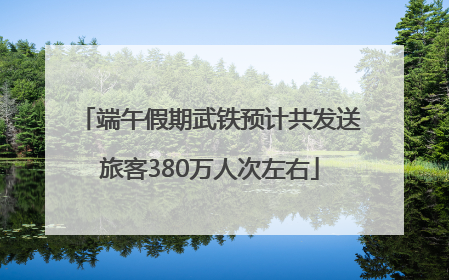 端午假期武铁预计共发送旅客380万人次左右