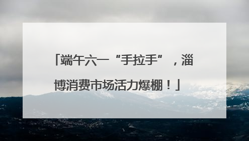 端午六一“手拉手”，淄博消费市场活力爆棚！