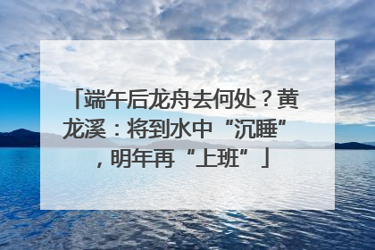 端午后龙舟去何处？黄龙溪：将到水中“沉睡”，明年再“上班”