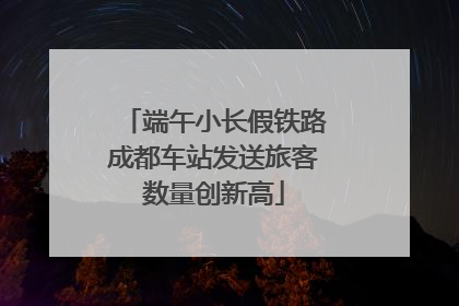 端午小长假铁路成都车站发送旅客数量创新高