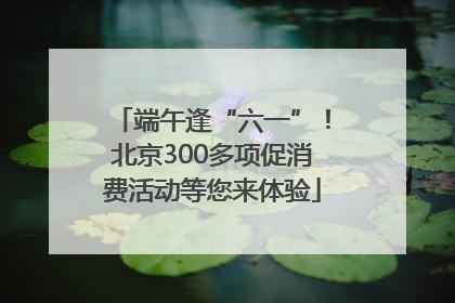 端午逢“六一”！北京300多项促消费活动等您来体验