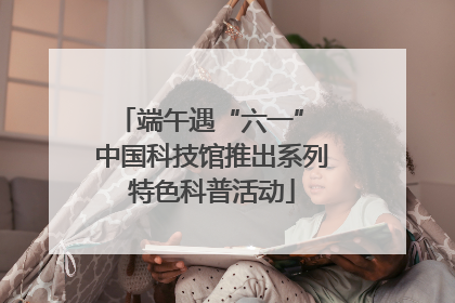 端午遇“六一” 中国科技馆推出系列特色科普活动