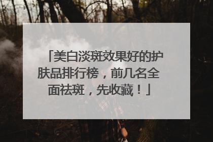 美白淡斑效果好的护肤品排行榜，前几名全面祛斑，先收藏！