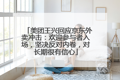 美团王兴回应京东外卖冲击：欢迎参与者入场，坚决反对内卷，对长期很有信心