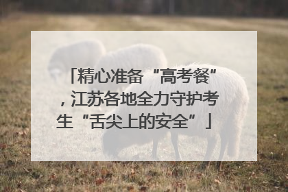 精心准备“高考餐”，江苏各地全力守护考生“舌尖上的安全”