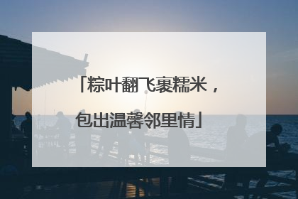 粽叶翻飞裹糯米，包出温馨邻里情