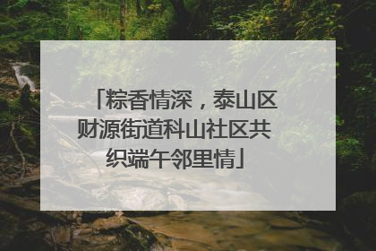 粽香情深，泰山区财源街道科山社区共织端午邻里情