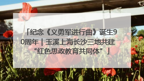 纪念《义勇军进行曲》诞生90周年｜玉溪上海长沙三地共建“红色思政教育共同体”