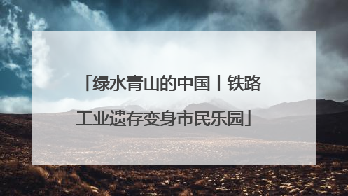 绿水青山的中国丨铁路工业遗存变身市民乐园