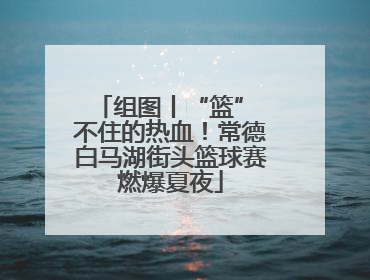 组图丨“篮” 不住的热血！常德白马湖街头篮球赛燃爆夏夜