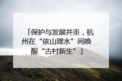 保护与发展并重，杭州在“依山理水”间唤醒“古村新生”