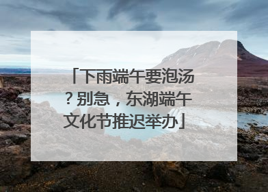 下雨端午要泡汤？别急，东湖端午文化节推迟举办