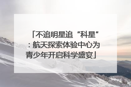 不追明星追“科星”：航天探索体验中心为青少年开启科学盛宴