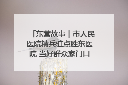 东营故事｜市人民医院精兵驻点胜东医院 当好群众家门口健康守护者