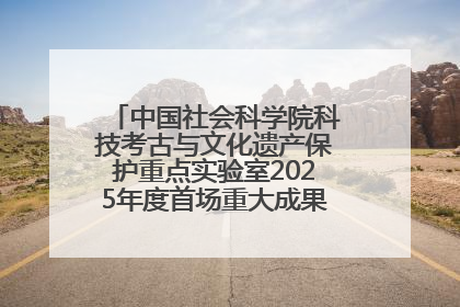 中国社会科学院科技考古与文化遗产保护重点实验室2025年度首场重大成果发布会在京举行
