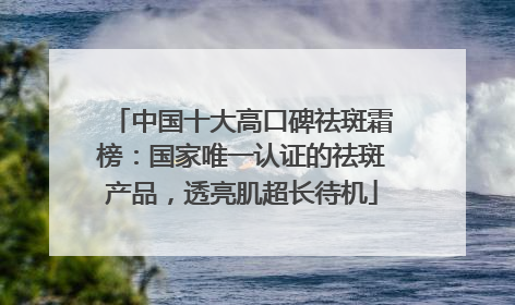 中国十大高口碑祛斑霜榜：国家唯一认证的祛斑产品，透亮肌超长待机