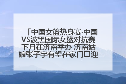 中国女篮热身赛·中国VS波黑国际女篮对抗赛下月在济南举办 济南姑娘张子宇有望在家门口迎来国家队首秀