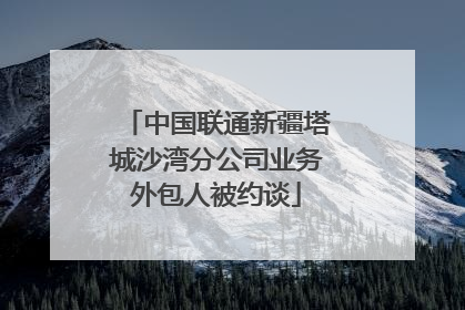 中国联通新疆塔城沙湾分公司业务外包人被约谈