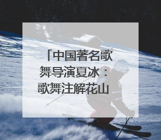 中国著名歌舞导演夏冰：歌舞注解花山神，霓裳漫卷九黎云