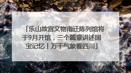 乐山故宫文物南迁陈列馆将于9月开馆，三个篇章讲述国宝记忆丨万千气象看四川