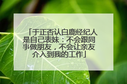 于正否认白鹿经纪人是自己表妹：不会跟同事做朋友，不会让亲友介入到我的工作