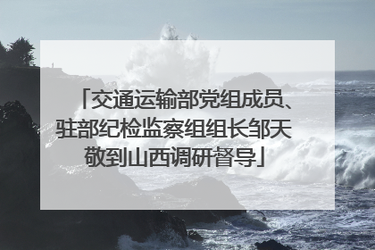 交通运输部党组成员、驻部纪检监察组组长邹天敬到山西调研督导
